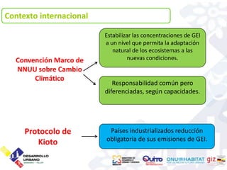 Contexto internacional

                         Estabilizar las concentraciones de GEI
                         a un nivel que permita la adaptación
                            natural de los ecosistemas a las
  Convención Marco de             nuevas condiciones.
  NNUU sobre Cambio
       Climático
                            Responsabilidad común pero
                         diferenciadas, según capacidades.




     Protocolo de         Países industrializados reducción
                         obligatoria de sus emisiones de GEI.
        Kioto
 