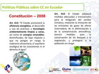 Políticas Públicas sobre CC en Ecuador
                                           Art. 414: El Estado adoptará
    Constitución – 2008                    medidas adecuadas y transversales
                                           para la mitigación del cambio
    Art. 413: “El Estado promoverá la      climático, mediante la limitación de
    eficiencia energética, el desarrollo   las emisiones de gases de efecto
    y uso de prácticas y tecnologías       invernadero, de la deforestación y
    ambientalmente limpias y sanas,        de la contaminación atmosférica;
    así como de energías renovables,       tomará      medidas       para     la
    diversificadas, de bajo impacto y      conservación de los bosques y la
    que no pongan en riesgo la             vegetación, y protegerá a la
    soberanía alimentaria, el equilibrio   población en riesgo.
    ecológico de los ecosistemas ni el
    derecho al agua”.
 