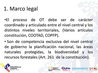 1. Marco legal
•El proceso de OT debe ser de carácter
coordinado y articulado entre el nivel central y los
distintos niveles territoriales, (Varios artículos
constitución, COOTAD, COPFP).
• Son de competencia exclusiva del nivel central
de gobierno la planificación nacional, las áreas
naturales protegidas, la biodiversidad y los
recursos forestales (Art. 261 de la constitución).
 