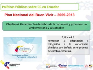 Políticas Públicas sobre CC en Ecuador Ecuador
 1. Políticas Públicas sobre CC en

 Plan Nacional del Buen Vivir – 2009-2013

  Objetivo 4: Garantizar los derechos de la naturaleza y promover un
                     ambiente sano y sustentable


                                                Política 4.5.
                                    Fomentar      la    adaptación    y
                                    mitigación a la variabilidad
                                    climática con énfasis en el proceso
                                    de cambio climático.
 