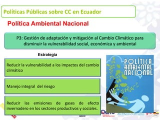 Políticas Públicas sobre CC en Ecuador
 Política Ambiental Nacional

      P3: Gestión de adaptación y mitigación al Cambio Climático para
          disminuir la vulnerabilidad social, económica y ambiental

                  Estrategia

 Reducir la vulnerabilidad a los impactos del cambio
 climático


 Manejo integral del riesgo


 Reducir las emisiones de gases de efecto
 invernadero en los sectores productivos y sociales.
 