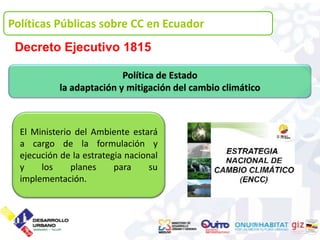 Políticas Públicas sobre CC en Ecuador
 Decreto Ejecutivo 1815

                           Política de Estado
            la adaptación y mitigación del cambio climático



  El Ministerio del Ambiente estará
  a cargo de la formulación y
  ejecución de la estrategia nacional
  y    los     planes     para     su
  implementación.
 