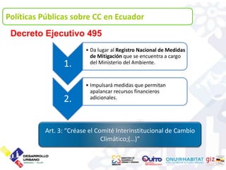 Políticas Públicas sobre CC en Ecuador
 Decreto Ejecutivo 495
                        • Da lugar al Registro Nacional de Medidas
                          de Mitigación que se encuentra a cargo
                1.        del Ministerio del Ambiente.



                        • Impulsará medidas que permitan
                          apalancar recursos financieros
                2.        adicionales.




          Art. 3: “Créase el Comité Interinstitucional de Cambio
                               Climático;(…)”
 