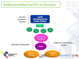 2. Institucionalidad del CC en Ecuador
Institucionalidad del CC en Ecuador


            Orientar
           Coordinar
             Facilitar
                                             ST
                          ETI                            ETI
                                     ETI          ETI



                                           Ministerios
                                           Ejecutores

                                                               Gobiernos intermedios y
     GESTION Y EJECUCION                                               locales
                                            GADs


                         Entidades                       Sociedad
                          Privadas                         Civil
 