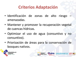 Criterios Adaptación
• Identificación de zonas de alto riesgo –
  amenazadas.
• Mantener y promover la recuperación vegetal
  de cuencas hídricas.
• Optimizar el uso de agua (consuntivo y no
  consuntivo).
• Priorización de áreas para la conservación de
  bosques nativos.
 