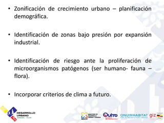 • Zonificación de crecimiento urbano – planificación
  demográfica.

• Identificación de zonas bajo presión por expansión
  industrial.

• Identificación de riesgo ante la proliferación de
  microorganismos patógenos (ser humano- fauna –
  flora).

• Incorporar criterios de clima a futuro.
 