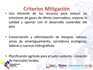 Criterios Mitigación
• Uso eficiente de los recursos para reducir las
  emisiones de gases de efecto invernadero, mejorar la
  calidad y aportar con el desarrollo sostenible del
  país.

• Conservación y reforestación de bosques nativos,
  zonas de amortiguamiento, corredores ecológicos,
  laderas y cuencas hidrográficas.

• Planificación agrícola para el auto sustento - creación
  de mercados locales.
 