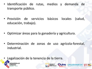 • Identificación de rutas, medios y demanda de
  transporte público.

• Provisión de servicios       básicos   locales (salud,
  educación, trabajo).

• Optimizar áreas para la ganadería y agricultura.

• Determinación de zonas de uso agrícola-forestal,
  industrial.

• Legalización de la tenencia de la tierra.
 