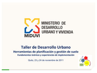 Taller de Desarrollo Urbano Herramientas de planificación y gestión de suelo Fundamentos teóricos y experiencias de implementación Quito, 23 y 24 de noviembre de 2011 