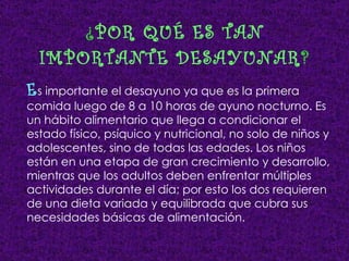 ¿ POR QUÉ ES TAN IMPORTANTE DESAYUNAR ? E s importante el desayuno ya que es la primera comida luego de 8 a 10 horas de ayuno nocturno. Es un hábito alimentario que llega a condicionar el estado físico, psíquico y nutricional, no solo de niños y adolescentes, sino de todas las edades. Los niños están en una etapa de gran crecimiento y desarrollo, mientras que los adultos deben enfrentar múltiples actividades durante el día; por esto los dos requieren de una dieta variada y equilibrada que cubra sus necesidades básicas de alimentación. 