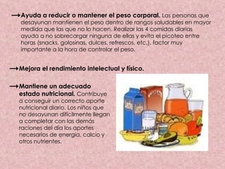 Ayuda a reducir o mantener el peso corporal.   Las personas que desayunan mantienen el peso dentro de rangos saludables en mayor medida que las que no lo hacen. Realizar las 4 comidas diarias ayuda a no sobrecargar ninguna de ellas y evita el picoteo entre horas (snacks, golosinas, dulces, refrescos, etc.), factor muy importante a la hora de controlar el peso. Mejora el rendimiento intelectual y físico. Mantiene un adecuado estado nutricional.  Contribuye a conseguir un correcto aporte nutricional diario. Los niños que no desayunan difícilmente llegan a completar con las demás raciones del día los aportes necesarios de energía, calcio y otros nutrientes. 