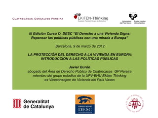 III Edición Curso O. DESC “El Derecho a una Vivienda Digna:
  Repensar las políticas públicas con una mirada a Europa”

                Barcelona, 9 de marzo de 2012

LA PROTECCIÓN DEL DERECHO A LA VIVIENDA EN EUROPA:
      INTRODUCCIÓN A LAS POLÍTICAS PÚBLICAS

                         Javier Burón
abogado del Área de Derecho Público de Cuatrecasas GP Pereira
   miembro del grupo estudios de la UPV-EHU Ekiten Thinking
         ex Viceconsejero de Vivienda del País Vasco
 