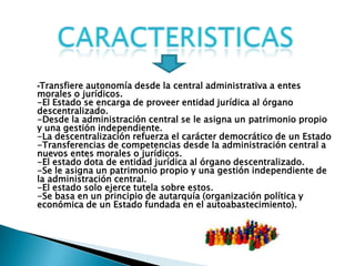 -Transfiere autonomía desde la central administrativa a entes
morales o jurídicos.
-El Estado se encarga de proveer entidad jurídica al órgano
descentralizado.
-Desde la administración central se le asigna un patrimonio propio
y una gestión independiente.
-La descentralización refuerza el carácter democrático de un Estado
-Transferencias de competencias desde la administración central a
nuevos entes morales o jurídicos.
-El estado dota de entidad jurídica al órgano descentralizado.
-Se le asigna un patrimonio propio y una gestión independiente de
la administración central.
-El estado solo ejerce tutela sobre estos.
-Se basa en un principio de autarquía (organización política y
económica de un Estado fundada en el autoabastecimiento).
 