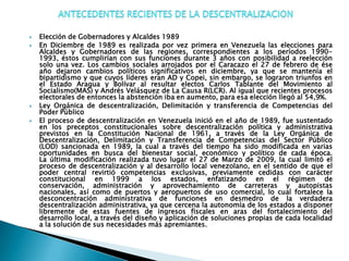    Elección de Gobernadores y Alcaldes 1989
   En Diciembre de 1989 es realizada por vez primera en Venezuela las elecciones para
    Alcaldes y Gobernadores de las regiones, correspondientes a los períodos 1990-
    1993, éstos cumplirían con sus funciones durante 3 años con posibilidad a reelección
    solo una vez. Los cambios sociales arrojados por el Caracazo el 27 de febrero de ése
    año dejaron cambios políticos significativos en diciembre, ya que se mantenía el
    bipartidismo y que cuyos líderes eran AD y Copei, sin embargo, se lograron triunfos en
    el Estado Aragua y Bolívar al resultar electos Carlos Tablante del Movimiento al
    Socialismo(MAS) y Andrés Velásquez de La Causa R(LCR). Al igual que recientes procesos
    electorales de entonces la abstención iba en aumento, para esa elección llegó al 54,9%.
   Ley Orgánica de descentralización, Delimitación y transferencia de Competencias del
    Poder Público
   El proceso de descentralización en Venezuela inició en el año de 1989, fue sustentado
    en los preceptos constitucionales sobre descentralización política y administrativa
    previstos en la Constitución Nacional de 1961, a través de la Ley Orgánica de
    Descentralización, Delimitación y Transferencia de Competencias del Sector Público
    (LOD) sancionada en 1989, la cual a través del tiempo ha sido modificada en varias
    oportunidades en busca del bienestar social, económico y político de cada época.
    La última modificación realizada tuvo lugar el 27 de Marzo de 2009, la cual limitó el
    proceso de descentralización y al desarrollo local venezolano, en el sentido de que el
    poder central revirtió competencias exclusivas, previamente cedidas con carácter
    constitucional en 1999 a los estados, enfatizando en el régimen de
    conservación, administración y aprovechamiento de carreteras y autopistas
    nacionales, así como de puertos y aeropuertos de uso comercial, lo cual fortalece la
    desconcentración administrativa de funciones en desmedro de la verdadera
    descentralización administrativa, ya que cercena la autonomía de los estados a disponer
    libremente de estas fuentes de ingresos fiscales en aras del fortalecimiento del
    desarrollo local, a través del diseño y aplicación de soluciones propias de cada localidad
    a la solución de sus necesidades más apremiantes.
 