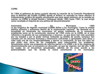 COPRE

En 1984 el gobierno de Jaime Lusinchi decreta la creación de la Comisión Presidencial
para la Reforma del Estado (COPRE) donde el énfasis se centraba en hacer efectivo el
ordenamiento jurídico de aquella constitución que para aquel entonces no se tomaba en
cuenta. La COPRE la dirigió Ramón J Velásquez desde 1985 hasta 1987, la cual arrojó
como resultado el impulso de una política de descentralización

Autonomía                de             los              Municipios              1989
La ley Orgánica de régimen municipal (LORM) define a los municipios “como la unidad
política primaria y autónoma dentro de la organización nacional”. No obstante en la
actualidad en Venezuela los municipios no gozan totalmente de la autonomía
establecida tanto en la constitución nacional de 1999 como en la LORM, en el área
referente a la gestión de sus competencias y recursos, ya que éstos han sido asumidos
por los Estados y por el poder central, limitando su ámbito de acción, tampoco han
contado con los recursos humanos y financieros suficientes o apropiados para llevar a
cabo cada una de sus responsabilidades y ejercer su autonomía, ya que son ellos los
que están mas cerca de los ciudadanos para solucionarles sus problemas.
Actualmente existe una propuesta de reforma parcial a la LORM y de la ley orgánica de
descentralización que se encuentra en discusión, ya que las vigentes son del año 1989
las cuales no se encuentran actualizadas, además de no estar acorde a las
potencialidades que les brinda la nueva constitución a los municipios.
 
