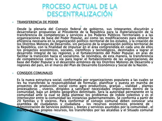    TRANSFERENCIA DE PODER
                                               
    Desde la plenaria del Consejo federal de gobierno, sus integrantes discutirán y
    desarrollaran propuestas al Presidente de la República para la materialización de la
    transferencia de competencias y servicios a los Poderes Públicos Territoriales y a las
    organizaciones de base del Poder Popular, así como las modificaciones para obtener la
    eficiencia necesaria en la organización político-territorial de los estados, y la creación de
    los Distritos Motores de Desarrollo, sin perjuicio de la organización política territorial de
    la República, con la finalidad de impulsar en el área comprendida en cada uno de ellos
    los proyectos económicos, sociales, científicos y tecnológicos, destinados a lograr el
    desarrollo integral de las regiones y el fortalecimiento del Poder Popular, en aras de
    facilitar la transición hacia el socialismo. Se reivindica, de esta manera, la transferencia
    de competencias como la vía para lograr el fortalecimiento de las organizaciones de
    base del Poder Popular y el desarrollo armónico de los Distritos Motores de Desarrollo y
    regiones del país, en el marco del Plan de Desarrollo Económico y Social de la Nación.

   CONSEJOS COMUNALES
                                               
    Es la nueva estructura social, conformado por organizaciones populares a las cuales se
    les ha transferido la responsabilidad de formular, planificar y puesta en marcha de
    proyectos de producción social como agro productivos, granjas , vialidad , plantas
    procesadoras , viveros, dirigidos a satisfacer necesidades importantes dentro de la
    comunidad, bajo un ámbito geográfico delimitado. Sera la autoridad permanente en la
    comunidad ante la cual se deba plantear los problemas de índole colectivo y es el
    interlocutor entre la comunidad las instancias gubernamentales. Se conforma a partir de
    20 familias y 9 voceros. Para conformar el consejo comunal deben convocar una
    asamblea de ciudadanos y ciudadana , los recursos económicos proviene de :
    Administración de Servicios públicos ¡, bienes y servicios asumidos por la comunidad , el
    manejo de sus propios recursos, los transferidos por las alcaldías y el Situado comunal
 