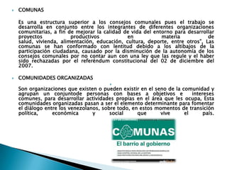    COMUNAS

    Es una estructura superior a los consejos comunales pues el trabajo se
    desarrolla en conjunto entre los integrantes de diferentes organizaciones
    comunitarias, a fin de mejorar la calidad de vida del entorno para desarrollar
    proyectos            productivos           en            materia           de
    salud, vivienda, alimentación, educación, cultura, deporte, entre otros”, Las
    comunas se han conformado con lentitud debido a los altibajos de la
    participación ciudadana, causado por la disminución de la autonomía de los
    consejos comunales por no contar aun con una ley que las regule y el haber
    sido rechazadas por el referéndum constitucional del 02 de diciembre del
    2007.

   COMUNIDADES ORGANIZADAS
                                        
    Son organizaciones que existen o pueden existir en el seno de la comunidad y
    agrupan un conjuntode personas con bases a objetivos e               intereses
    comunes, para desarrollar actividades propias en el área que les ocupa, Esta
    comunidades organizadas pasan a ser el elemento determinante para fomentar
    el diálogo entre los venezolanos, sobre todo, en estos momentos de transición
    política,     económica       y      social     que      vive     el      país.
 