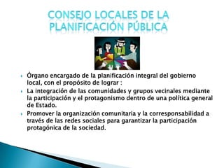    Órgano encargado de la planificación integral del gobierno
    local, con el propósito de lograr :
   La integración de las comunidades y grupos vecinales mediante
    la participación y el protagonismo dentro de una política general
    de Estado.
   Promover la organización comunitaria y la corresponsabilidad a
    través de las redes sociales para garantizar la participación
    protagónica de la sociedad.
 