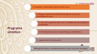 Programa
sintético
1. Propósito y descripción general del curso
2. Rasgos y dominios del perfil de egreso a los que
contribuye el curso
3. Estructura general del curso: unidades de aprendizaje y
contenidos
4. Orientaciones para el aprendizaje y enseñanza
5. Sugerencias de evaluación
6. Bibliografía básica, complementaria y otros recursos de apoyo
 