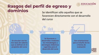 Rasgos del perfil de egreso y
dominios
Se vinculan con los
tres tipos de saberes
que se definen en el
propósito del curso
Se favorecen o
desarrollan mediante
las metodologías y
estrategías didácticas
sugeridas para el
desarrollo del curso
Son orientaciones
para el diseño de los
criterios de
evaluación
Se identifican sólo aquellos que se
favorecen directamente con el desarrollo
del curso
 