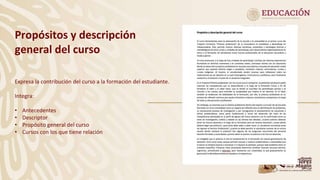 Propósitos y descripción
general del curso
Expresa la contribución del curso a la formación del estudiante.
Integra:
• Antecedentes
• Descriptor
• Propósito general del curso
• Cursos con los que tiene relación
 