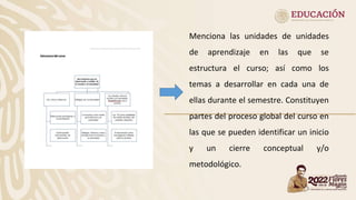 Menciona las unidades de unidades
de aprendizaje en las que se
estructura el curso; así como los
temas a desarrollar en cada una de
ellas durante el semestre. Constituyen
partes del proceso global del curso en
las que se pueden identificar un inicio
y un cierre conceptual y/o
metodológico.
 