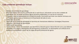 Cada unidad de aprendizaje incluye:
• Nombre de la Unidad de aprendizaje
• Breve descripción de la misma, justificación de su razón de ser, articulación con las otras unidades de
aprendizaje, etc. Se puede incorporar alguna situación problemática, en caso de ser necesario.
• Propósito o meta de aprendizaje de la Unidad de estudio. Este tendrá que tener una relación intrínseca con
el Propósito general que se menciona en la Presentación de todo el curso.
• Contenidos de estudio
• Desarrollo de la unidad de aprendizaje en términos de orientaciones didácticas: Estrategias/ Situaciones
didácticas / Actividades de aprendizaje.
• Evidencias de aprendizaje.
• Cuadro con los criterios de evaluación, que permitirán al docente guiar el desarrollo del curso y que deberán
vinculados a los rasgos y desempeños del perfil general y profesional. Los desempeños son atributos de la
evidencia y se establecen a partir de los rasgos del perfil profesional de egreso.
 