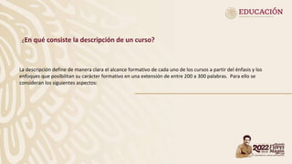 ¿En qué consiste la descripción de un curso?
La descripción define de manera clara el alcance formativo de cada uno de los cursos a partir del énfasis y los
enfoques que posibilitan su carácter formativo en una extensión de entre 200 a 300 palabras. Para ello se
consideran los siguientes aspectos:
 