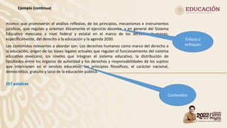 Ejemplo (continua)
mismos que promoverán el análisis reflexivo, de los principios, mecanismos e instrumentos
jurídicos, que regulan y orientan éticamente el ejercicio docente, y en general del Sistema
Educativo mexicano a nivel federal y estatal en el marco de los derechos humanos,
específicamente, del derecho a la educación y la agenda 2030.
Los contenidos relevantes a abordar son: Los derechos humanos como marco del derecho a
la educación, origen de las bases legales actuales que regulan el funcionamiento del sistema
educativo mexicano, los niveles que integran el sistema educativo, la distribución de
facultades entre los órganos de autoridad y los derechos y responsabilidades de los sujetos
que intervienen en el servicio educativo, los principios filosóficos, el carácter nacional,
democrático, gratuito y laico de la educación pública.
257 palabras
Énfasis o
enfoques
Contenidos
 