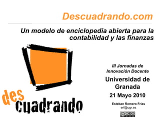 Un modelo de enciclopedia abierta para la contabilidad y las finanzas Descuadrando.com Esteban Romero Frías [email_address] III Jornadas de Innovación Docente Universidad de Granada 21 Mayo 2010 