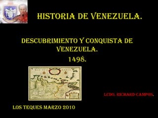 HISTORIA DE VENEZUELA. DESCUBRIMIENTO Y CONQUISTA DE VENEZUELA. 1498. Lcdo. Richard Campos. LOS TEQUES MARZO 2010 