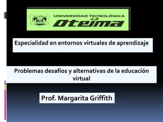 Especialidad en entornos virtuales de aprendizaje Problemas desafíos y alternativas de la educación virtual Prof. Margarita Griffith 