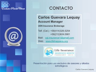 CONTACTO

    Carlos Guevara Lequay
    Account Manager
    UEN Insurance Brokerage

    Telf. (Cel.): +58(414)326.5254
                  +58(212)624.0981
    Mail: cgl.insurance1@gmail.com
    Web: www.lifehappens.org




Presentación para uso exclusivo de asesores y aliados
                    estratégicos
                                        Carlos Guevara Lequay
 