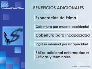 BENEFICIOS ADICIONALES

Exoneración de Prima

 Cobertura por muerte accidental

 Cobertura para Incapacidad

 Ingreso mensual por incapacidad

 Póliza adicional enfermedades
 Críticas y terminales

                      Carlos Guevara Lequay
 