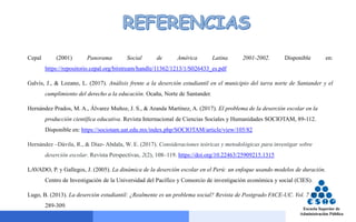Cepal (2001) Panorama Social de América Latina 2001-2002. Disponible en:
https://repositorio.cepal.org/bitstream/handle/11362/1213/1/S026433_es.pdf
Galvis, J., & Lozano, L. (2017). Análisis frente a la deserción estudiantil en el municipio del tarra norte de Santander y el
cumplimiento del derecho a la educación. Ocaña, Norte de Santander.
Hernández Prados, M. A., Álvarez Muñoz, J. S., & Aranda Martínez, A. (2017). El problema de la deserción escolar en la
producción científica educativa. Revista Internacional de Ciencias Sociales y Humanidades SOCIOTAM, 89-112.
Disponible en: https://sociotam.uat.edu.mx/index.php/SOCIOTAM/article/view/105/82
Hernández –Dávila, R., & Díaz- Abdala, W. E. (2017). Consideraciones teóricas y metodológicas para investigar sobre
deserción escolar. Revista Perspectivas, 2(2), 108–119. https://doi.org/10.22463/25909215.1315
LAVADO, P. y Gallegos, J. (2005). La dinámica de la deserción escolar en el Perú: un enfoque usando modelos de duración.
Centro de Investigación de la Universidad del Pacífico y Consorcio de investigación económica y social (CIES).
Lugo, B. (2013). La deserción estudiantil: ¿Realmente es un problema social? Revista de Postgrado FACE-UC. Vol. 7 Nº 12,
289-309.
 