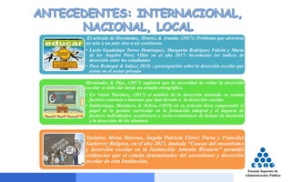 El artículo de Hernández, Álvarez, & Aranda, (2017): Problema que atraviesa
no solo a un país sino a un continente.
• Lucía Guadalupe Torres Domínguez, Margarita Rodríguez Falcón y María
de los Ángeles Pérez Villar en el año 2017: incremento los índices de
deserción entre los estudiantes
• Para Reátegui & Salas,( 2019) : preocupación sobre la deserción escolar que
existe en el sector privado
Hernández & Díaz, (2017) sugieren que la necesidad de evitar la deserción
escolar se debe dar desde un estudio etnográfico.
• En Varón Martínez, (2017) el análisis de la deserción teniendo en cuenta
factores externos e internos que han llevado a la deserción escolar.
• Saldarriaga, Manduca, & Ochoa, (2019) en su artículo lleva comprender el
papel de la gestión curricular en la formación integral y el impacto de
factores individuales, académicos y socio-económicos de tiempo de duración
y la deserción de los alumnos
Yuslaine Mena Moreno, Ángela Patricia Flórez Parra y Francilet
Gutiérrez Raigoza, en el año 2015, titulada “Causas del ausentismo
y deserción escolar en la Institución Antonio Ricaurte” permitió
evidenciar que el común denominador del ausentismo y deserción
escolar de esta Institución,
 