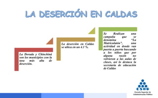 La Dorada y Chinchiná
son los municipios con la
tasa más alta de
deserción.
La deserción en Caldas
se ubica en un 4.1 %.
Se Realizan una
campaña que se
denomina “La
Matriculatón”, una
actividad en donde van
puerta a puerta buscando
a los niños que por
alguna razón no
volvieron a las aulas de
clases, así lo destaca la
secretaría de educación
de Caldas
 