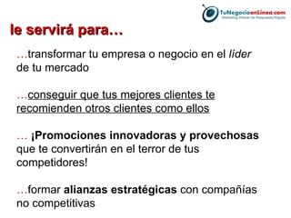 le servirá para… … transformar tu empresa o negocio en el  líder  de tu mercado … conseguir que tus mejores clientes te recomienden otros clientes como ellos …  ¡Promociones innovadoras y provechosas  que te convertirán en el terror de tus competidores! … formar  alianzas estratégicas  con compañías no competitivas 