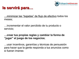 … minimizar las “bajadas” de flujo de efectivo  todos los meses;  … incrementar el valor percibido de tu producto o servicio;  … crear tus propias reglas y cambiar la forma de “jugar” el juego de los negocios ;  … usar incentivos, garantías y técnicas de persuasión para hacer que la gente responda a tus anuncios como si fueran imanes le servirá para… 
