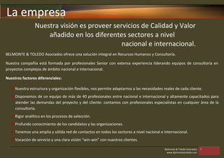 La empresa
                Nuestra visión es proveer servicios de Calidad y Valor
                    añadido en los diferentes sectores a nivel
                                             nacional e internacional.
BELMONTE & TOLEDO Asociados ofrece una solución integral en Recursos Humanos y Consultoría.

Nuestra compañía está formada por profesionales Senior con extensa experiencia liderando equipos de consultoría en
proyectos complejos de ámbito nacional e internacional.

Nuestros factores diferenciales:

   Nuestra estructura y organización flexibles, nos permite adaptarnos a las necesidades reales de cada cliente.
   Disponemos de un equipo de más de 40 profesionales entre nacional e internacional y altamente capacitados para
    atender las demandas del proyecto y del cliente: contamos con profesionales especialistas en cualquier área de la
    consultoría.
   Rigor analítico en los procesos de selección.
   Profundo conocimiento de los candidatos y las organizaciones.
   Tenemos una amplia y sólida red de contactos en todos los sectores a nivel nacional e internacional.
   Vocación de servicio y una clara visión “win-win” con nuestros clientes.

                                                                                           Belmonte & Toledo Asociados   3
                                                                                            www.belmonteytoledo.com
 