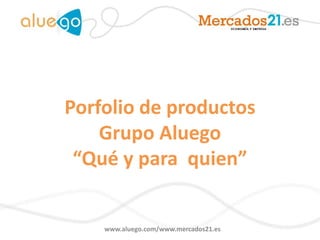 Porfolio de productos
    Grupo Aluego
 “Qué y para quien”


    www.aluego.com/www.mercados21.es
 