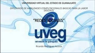 UNIVERSIDAD VIRTUAL DEL ESTADO DE GUANAJUATO
DIPLOMADO DE HABILIDADES COMPUTACIONALES BASICAS PARA LA LABOR
DOCENTE
“REDES SOCIALES”
Ricardo Rodríguez Acosta
 