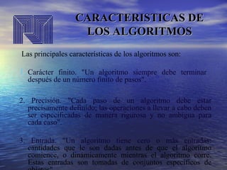 CARACTERISTICAS DE
LOS ALGORITMOS
Las principales características de los algoritmos son:

1. Carácter finito. "Un algoritmo siempre debe terminar
después de un número finito de pasos".

2. Precisión. "Cada paso de un algoritmo debe estar
precisamente definido; las operaciones a llevar a cabo deben
ser especificadas de manera rigurosa y no ambigua para
cada caso".
3. Entrada. "Un algoritmo tiene cero o más entradas:
cantidades que le son dadas antes de que el algoritmo
comience, o dinámicamente mientras el algoritmo corre.
Estas entradas son tomadas de conjuntos específicos de

 