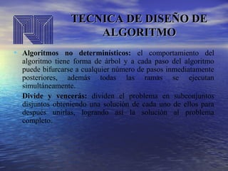 TECNICA DE DISEÑO DE
ALGORITMO
• Algoritmos no determinísticos: el comportamiento del

•

algoritmo tiene forma de árbol y a cada paso del algoritmo
puede bifurcarse a cualquier número de pasos inmediatamente
posteriores, además todas las ramas se ejecutan
simultáneamente.
Divide y vencerás: dividen el problema en subconjuntos
disjuntos obteniendo una solución de cada uno de ellos para
después unirlas, logrando así la solución al problema
completo.

 