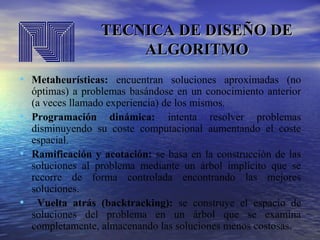 TECNICA DE DISEÑO DE
ALGORITMO
• Metaheurísticas: encuentran soluciones aproximadas (no
•
•

•

óptimas) a problemas basándose en un conocimiento anterior
(a veces llamado experiencia) de los mismos.
Programación dinámica: intenta resolver problemas
disminuyendo su coste computacional aumentando el coste
espacial.
Ramificación y acotación: se basa en la construcción de las
soluciones al problema mediante un árbol implícito que se
recorre de forma controlada encontrando las mejores
soluciones.
Vuelta atrás (backtracking): se construye el espacio de
soluciones del problema en un árbol que se examina
completamente, almacenando las soluciones menos costosas.

 