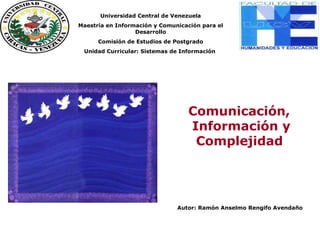 Comunicación, Información y Complejidad
Ramón Anselmo Rengifo Avendaño
Comunicación,
Información y
Complejidad
Autor: Ramón Anselmo Rengifo Avendaño
Unidad
Unida
Universidad Central de Venezuela
Maestría en Información y Comunicación para el
Desarrollo
Comisión de Estudios de Postgrado
Unidad Curricular: Sistemas de Información
 