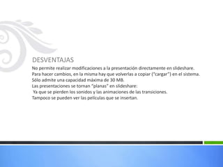 DESVENTAJAS
No permite realizar modificaciones a la presentación directamente en slideshare.
Para hacer cambios, en la misma hay que volverlas a copiar (“cargar”) en el sistema.
Sólo admite una capacidad máxima de 30 MB.
Las presentaciones se tornan “planas” en slideshare:
Ya que se pierden los sonidos y las animaciones de las transiciones.
Tampoco se pueden ver las películas que se insertan.
 