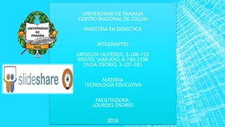 UNIVERSIDAD DE PANAMA
CENTRO REGIONAL DE COLON
MAESTRIA EN DIDÁCTICA
INTEGRANTES
GRISELDA OLIVEROS, 3-106-725
KRISTEL SAMUDIO, 8-740-2338
ZAIDA OSORIO, 3-107-261
MATERIA
TECNOLOGÍA EDUCATIVA
FACILITADORA:
LOURDES OSORIO
2016
 