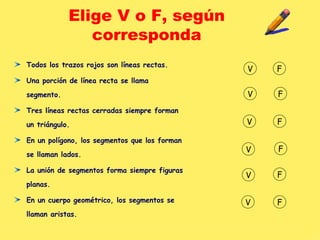 Elige V o F, según corresponda Todos los trazos rojos son líneas rectas. Una porción de línea recta se llama segmento. Tres líneas rectas cerradas siempre forman un triángulo. En un polígono, los segmentos que los forman se llaman lados. La unión de segmentos forma siempre figuras planas. En un cuerpo geométrico, los segmentos se llaman aristas. V F V F V F V F V F V F 