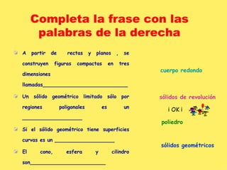 Completa la frase con las palabras de la derecha A partir de  rectas y planos , se construyen figuras compactas en tres dimensiones llamadas___________________________ Un sólido geométrico limitado sólo por regiones poligonales es un ___________________ Si el sólido geométrico tiene superficies curvas es un ___________________ El cono, esfera y cilindro son________________________ sólidos   geométricos poliedro cuerpo redondo sólidos de revolución ¡ OK ¡ 